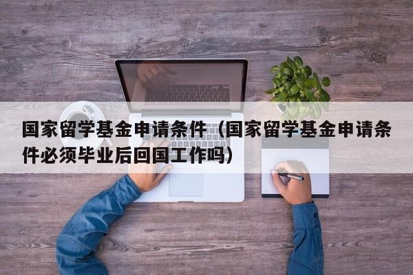 国家留学基金申请条件（国家留学基金申请条件必须毕业后回国工作吗）