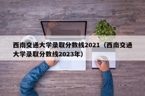 西南交通大学录取分数线2021（西南交通大学录取分数线2023年）