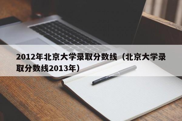 2012年北京大学录取分数线（北京大学录取分数线2013年）