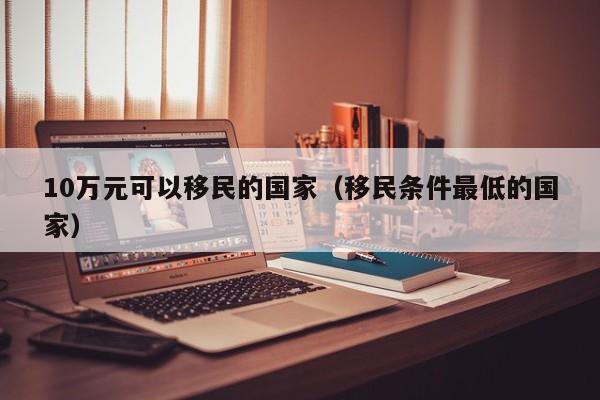 10万元可以移民的国家（移民条件最低的国家）