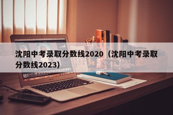 沈阳中考录取分数线2020（沈阳中考录取分数线2023）
