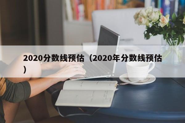 2020分数线预估（2020年分数线预估）