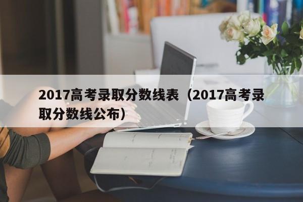 2017高考录取分数线表（2017高考录取分数线公布）