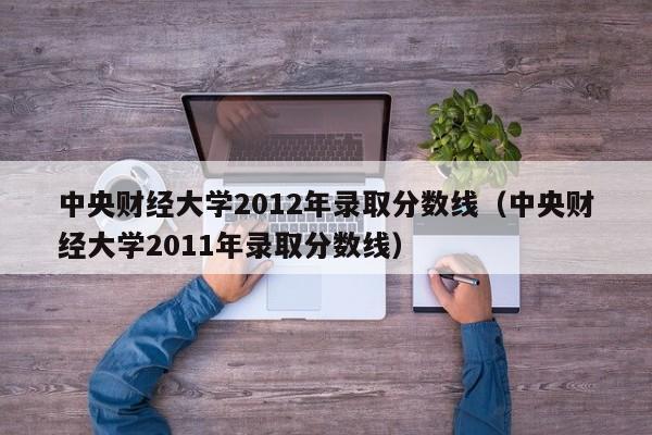 中央财经大学2012年录取分数线（中央财经大学2011年录取分数线）
