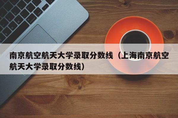 南京航空航天大学录取分数线（上海南京航空航天大学录取分数线）