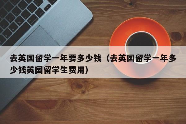 去英国留学一年要多少钱（去英国留学一年多少钱英国留学生费用）