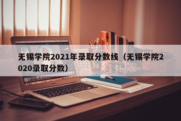 无锡学院2021年录取分数线（无锡学院2020录取分数）