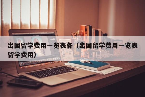 出国留学费用一览表各（出国留学费用一览表留学费用）