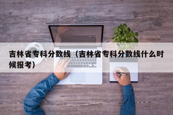 吉林省专科分数线（吉林省专科分数线什么时候报考）