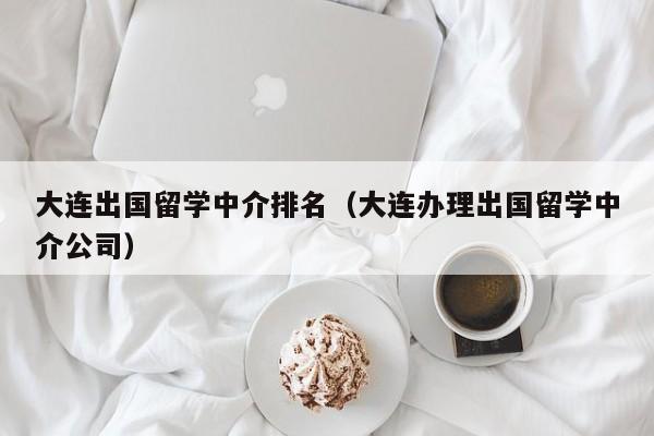 大连出国留学中介排名（大连办理出国留学中介公司）