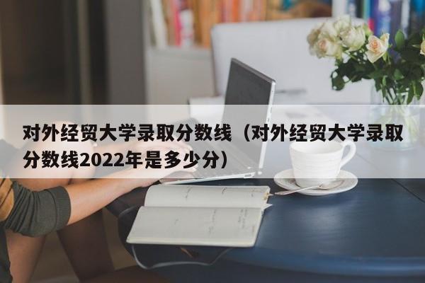 对外经贸大学录取分数线（对外经贸大学录取分数线2022年是多少分）