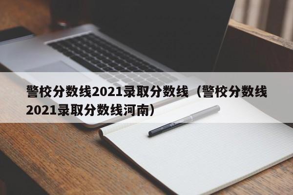警校分数线2021录取分数线（警校分数线2021录取分数线河南）