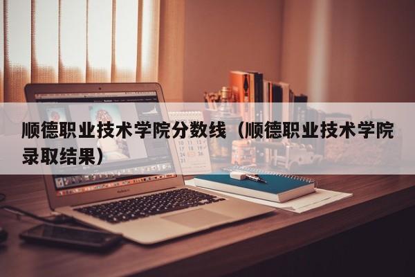 顺德职业技术学院分数线（顺德职业技术学院录取结果）