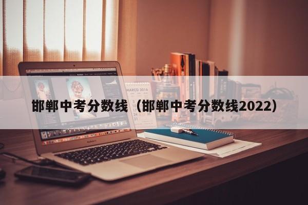 邯郸中考分数线（邯郸中考分数线2022）