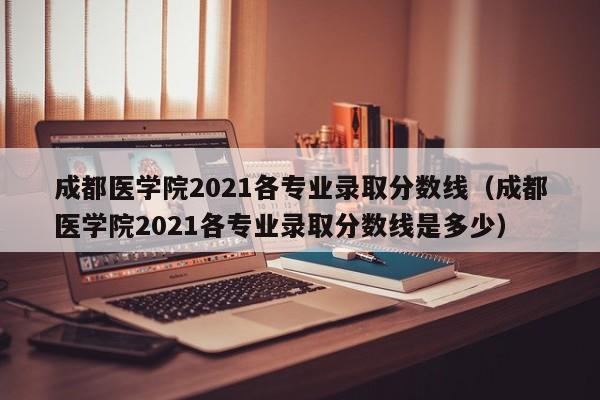 成都医学院2021各专业录取分数线（成都医学院2021各专业录取分数线是多少）