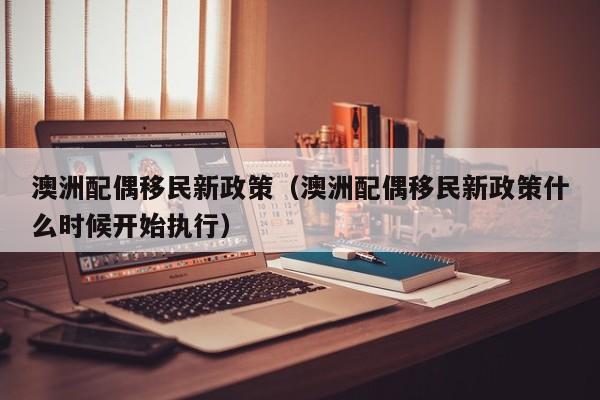 澳洲配偶移民新政策（澳洲配偶移民新政策什么时候开始执行）
