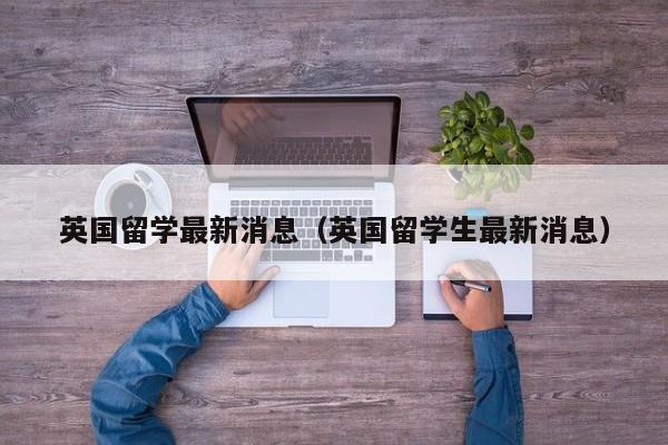 英国留学最新消息（英国留学生最新消息）