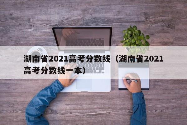 湖南省2021高考分数线（湖南省2021高考分数线一本）