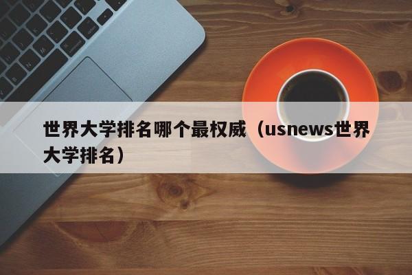 世界大学排名哪个最权威（usnews世界大学排名）