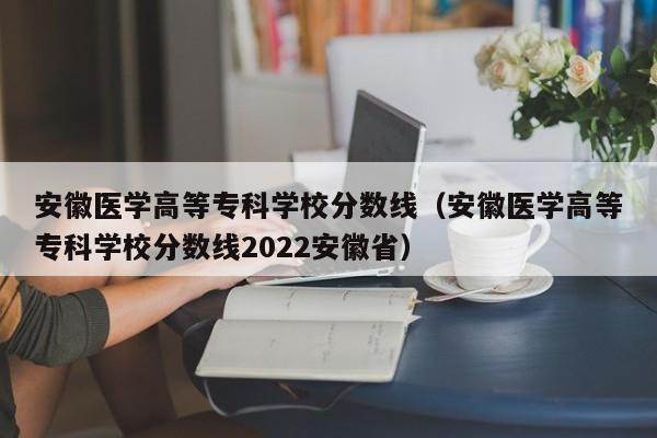 安徽医学高等专科学校分数线（安徽医学高等专科学校分数线2022安徽省）