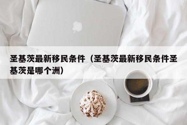 圣基茨最新移民条件（圣基茨最新移民条件圣基茨是哪个洲）