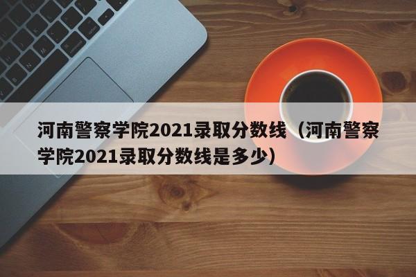 河南警察学院2021录取分数线（河南警察学院2021录取分数线是多少）