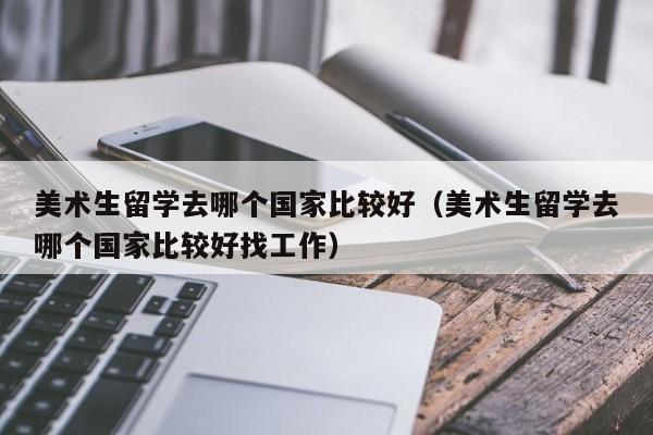 美术生留学去哪个国家比较好（美术生留学去哪个国家比较好找工作）
