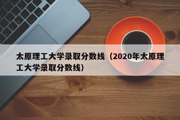 太原理工大学录取分数线（2020年太原理工大学录取分数线）