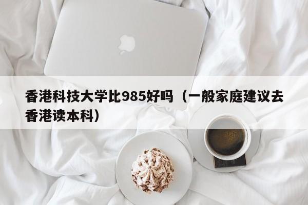 香港科技大学比985好吗（一般家庭建议去香港读本科）