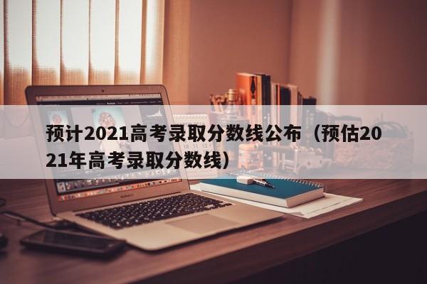 预计2021高考录取分数线公布（预估2021年高考录取分数线）