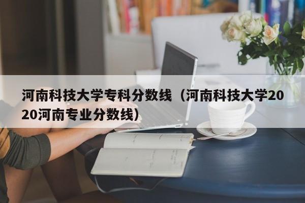 河南科技大学专科分数线（河南科技大学2020河南专业分数线）