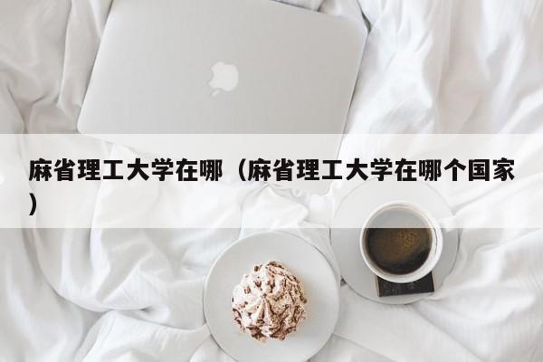 麻省理工大学在哪（麻省理工大学在哪个国家）