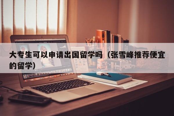 大专生可以申请出国留学吗（张雪峰推荐便宜的留学）