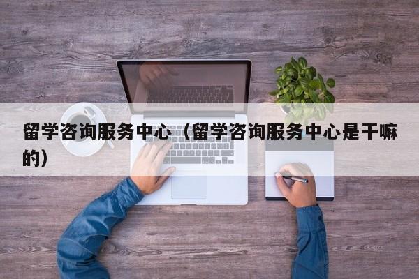 留学咨询服务中心（留学咨询服务中心是干嘛的）