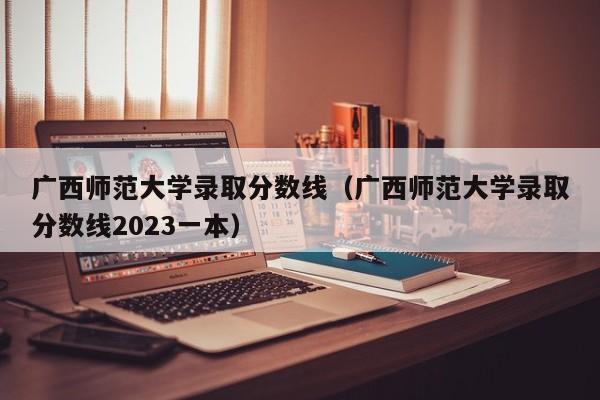 广西师范大学录取分数线（广西师范大学录取分数线2023一本）