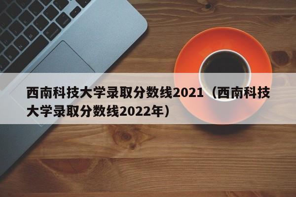 西南科技大学录取分数线2021（西南科技大学录取分数线2022年）