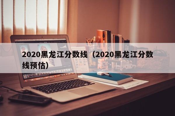 2020黑龙江分数线（2020黑龙江分数线预估）
