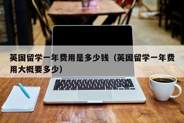 英国留学一年费用是多少钱（英国留学一年费用大概要多少）