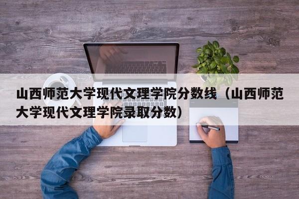 山西师范大学现代文理学院分数线（山西师范大学现代文理学院录取分数）
