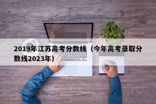 2019年江苏高考分数线（今年高考录取分数线2023年）