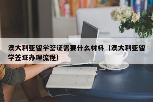 澳大利亚留学签证需要什么材料（澳大利亚留学签证办理流程）