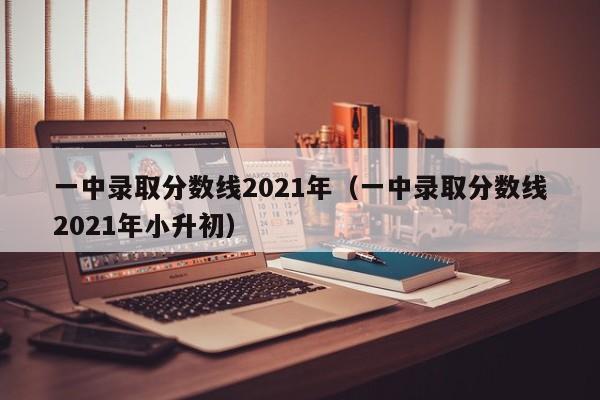 一中录取分数线2021年（一中录取分数线2021年小升初）