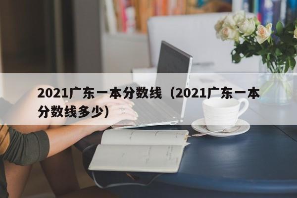 2021广东一本分数线（2021广东一本分数线多少）