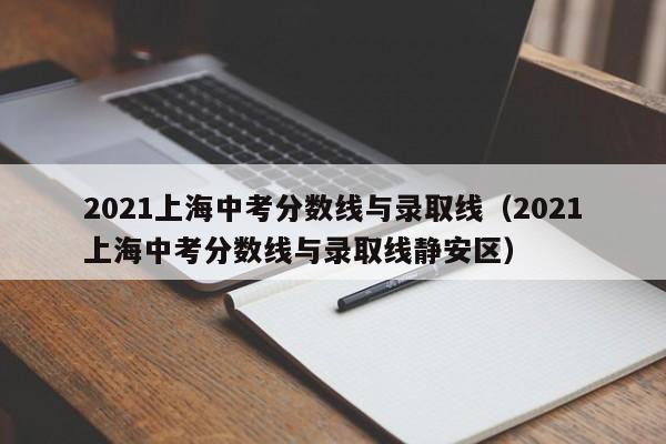 2021上海中考分数线与录取线（2021上海中考分数线与录取线静安区）
