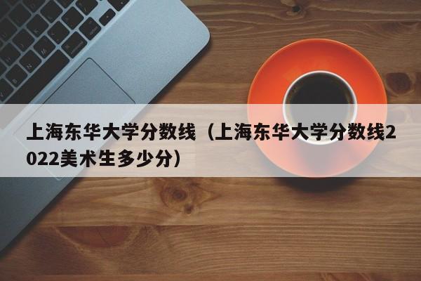 上海东华大学分数线（上海东华大学分数线2022美术生多少分）