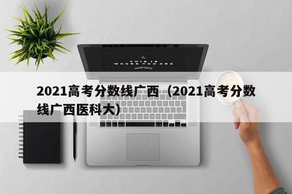 2021高考分数线广西（2021高考分数线广西医科大）