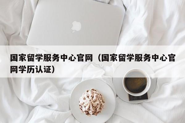 国家留学服务中心官网（国家留学服务中心官网学历认证）