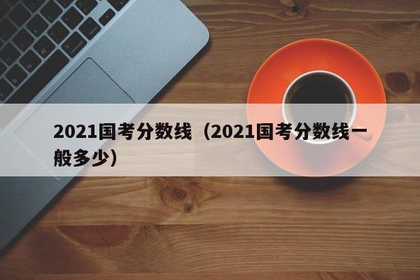 2021国考分数线（2021国考分数线一般多少）