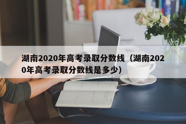湖南2020年高考录取分数线（湖南2020年高考录取分数线是多少）