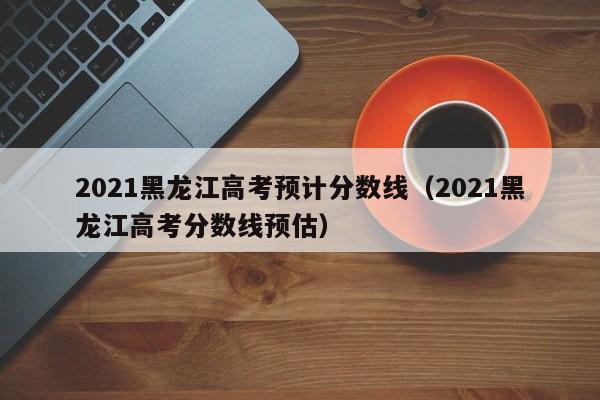 2021黑龙江高考预计分数线（2021黑龙江高考分数线预估）